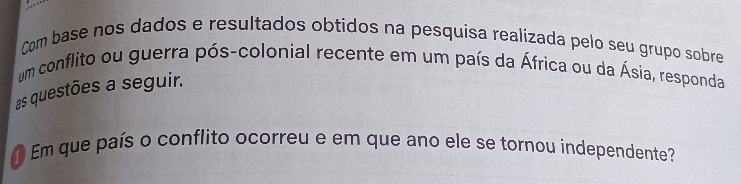 Com base nos dados e resultados obtidos na pesquisa realizada pelo seu grupo sobre 
um conflito ou guerra pós-colonial recente em um país da África ou da Ásia, responda 
as questões a seguir. 
① Em que país o conflito ocorreu e em que ano ele se tornou independente?