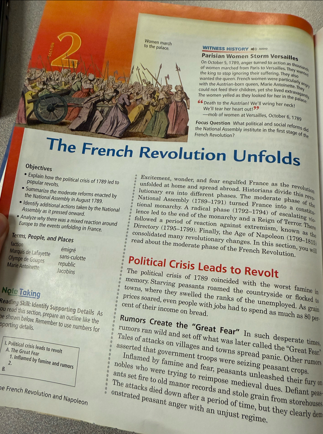 Women march
to the palace.
WITNESS HISTORY @ AUDIO
Parisian Women Storm Versailles
On October 5, 1789, anger turned to action as thousand
of women marched from Paris to Versailles. They wanted
the king to stop ignoring their suffering. They also
wanted the queen. French women were particularly ange
with the Austrian-born queen, Marie Antoinette. They
could not feed their children, yet she lived extravagant 
The women yelled as they looked for her in the palace:
66 Death to the Austrian! We'll wring her neck!
We'll tear her heart out!”
—mob of women at Versailles, October 6, 1789
Focus Question What political and social reforms did
the National Assembly institute in the first stage of th
French Revolution?
The French Revolution Unfolds
Objectives
Excitement, wonder, and fear engulfed France as the revolution
popular revolts.
Explain how the political crisis of 1789 led to unfolded at home and spread abroad. Historians divide this revo
lutionary era into different phases. The moderate phase of the
Summarize the moderate reforms enacted by National Assembly (1789-1791) turned France into a constitu
the National Assembly in August 1789. tional monarchy. A radical phase (1792-1794) of escalating vio
Identify additional actions taken by the National lence led to the end of the monarchy and a Reign of Terror. Ther
Assembly as it pressed onward. followed a period of reaction against extremism, known as the
Analyze why there was a mixed reaction around Directory (1795-1799). Finally, the Age of Napoleon (1799-1815
Europe to the events unfolding in France. consolidated many revolutionary changes. In this section, you will
Terms, People, and Places
faction émigré
read about the moderate phase of the French Revolution.
Marquis de Lafayette sans-culotte Political Crisis Leads to Revolt
Olympe de Gouges republic The political crisis of 1789 coincided with the worst famine in
Marie Antoinette Jacobins memory. Starving peasants roamed the countryside or flocked to
towns, where they swelled the ranks of the unemployed. As grain
Note Taking cent of their income on bread.
prices soared, even people with jobs had to spend as much as 80 per
ou read this section, prepare an outline like the
Reading Skill: Identify Supporting Details As Rumors Create the “Great Fear” In such desperate times
oporting details.
he shown below. Remember to use numbers for rumors ran wild and set off what was later called the “Great Fear”
I. Political crisis leads to revolt
Tales of attacks on villages and towns spread panic. Other rumors
asserted that government troops were seizing peasant crops 
2.
B.
Inflamed by famine and fear, peasants unleashed their fury or
A. The Great Fear mobles who were trying to reimpose medieval dues. Defiant peas
1. Inflamed by famine and rumors ants set fire to old manor records and stole grain from storehouse .
he French Revolution and Napoleon
The attacks died down after a period of time, but they clearly dem
onstrated peasant anger with an unjust regime.