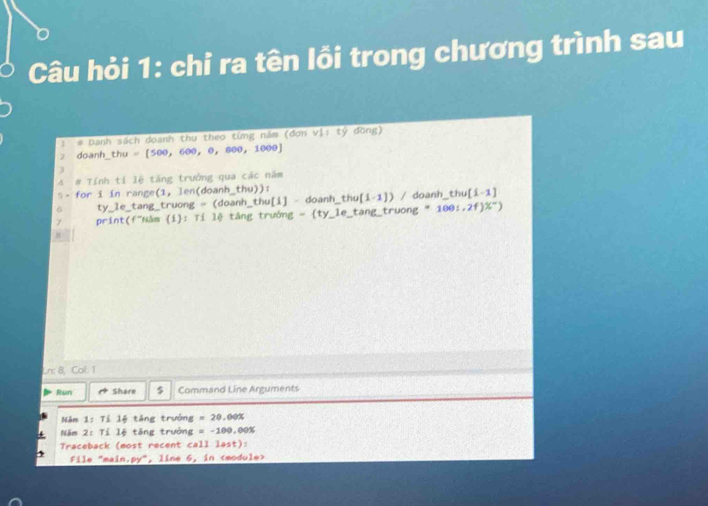 Câu hỏi 1: chỉ ra tên lồi trong chương trình sau 
1 # Danh sách doanh thu theo từng năm (đơn v 1+t đồng) 
7 doanh_ thu =[500,600,0,800,1000]
4 # Tính tí lệ tăng trưởng qua các năm 
s- for i in range(1, len(doanh_thu)): thu [i-1]
ty_le_tang_truong = (doanh_thu[i] - doanh thu(1-1)/doanh 
print(f"Năm i: Tí lệ tăng trưởng = ty_ le_ tan g_ truong=100;2f)% ^-)
Ln: 8, Col: 1 
Run Share Command Line Arguments 
Năm 1-11 lệ táng trưởng =20.00%
Năm 2: Tí lệ tăng trưởng =-100,00%
Traceback (most recent Ca1 l st) 
File "main.py", line 6, in