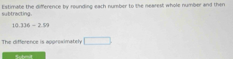 Estimate the difference by rounding each number to the nearest whole number and then 
subtracting.
10.336-2.59
The difference is approximately □. 
Submit