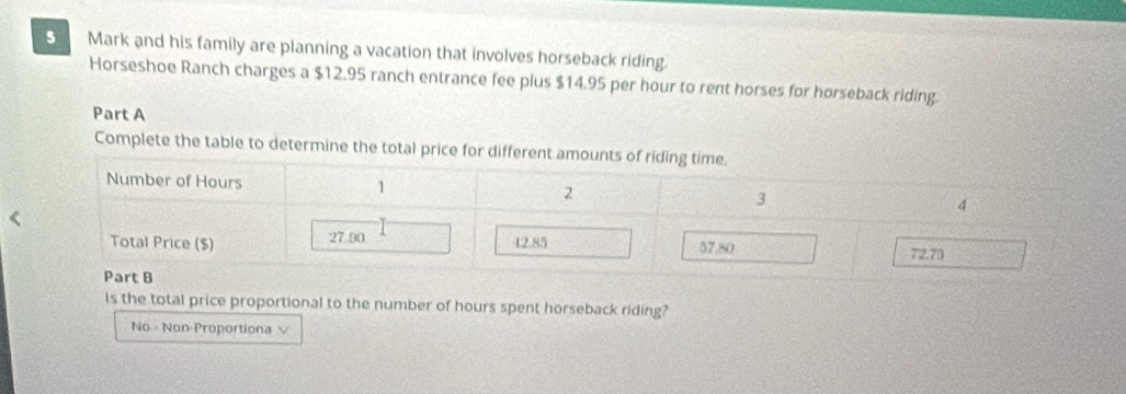 Mark and his family are planning a vacation that involves horseback riding.
Horseshoe Ranch charges a $12.95 ranch entrance fee plus $14.95 per hour to rent horses for horseback riding.
Part A
Complete the table to determine the total price for di
Is the total price proportional to the number of hours spent horseback riding?
No = Non-Proportiona √