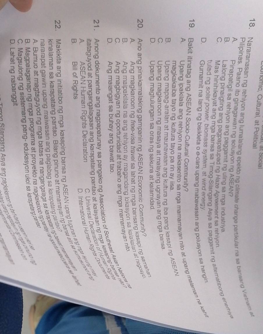 Wnomic, Cultural, at Political
18. Nararanasan ng rehiyon ang lumalalang epektong climate change partikular na sa bansang Vietnarn at
Pilipinas. Paano ito ginagawan ng solusyon ng ASEAN?
A. Pinapatigil sa rehiyon ang paggamit ng uling sa mga industriya.
C. Mas hinihikayat ang mga bansa sa Timog-Silangang Asya sa paggamit ng alternatibong enerhiya
B. Lalong pinaigting ang pagpapatupad ng Haze Agreement sa rehiyon
tulad ng solar power, biomass system, at wind energy
D. Gumamit na lang ng bisikleta o e-cars upang mabawasan ang polusyon sa hangin
A. Upang ipakilala ang rehiyon na nakasentro sa mga mamamayan nito at upang malaman na kahit
19. Bakit itinatag ang ASEAN Socio-Cultural Community?
magkakaiba tayo ng kultura tayo pa rin ay iisa.
B. Upang mapag-aralan at maunawaan ang kultura ng iba pang kasapi ng ASEAN
C. Upang magkaroon ng masaya at malayang ugnayan ang mga bansa.
D. Upang magtulungan sa oras ng sakuna at kalamidad.
20. Ano ang pinakamalaking gampanin ng ASEAN Economic Community?
A.  Ang magkaroon ng free-visa travel sa lahat ng mga bansang kasapi ng samahan.
B. Ang maipakilala na ang rehiyon ay magandang lokasyon sa kalakalan at negosyo.
C. Ang magbigyan ng oportunidad at trabaho ang mga mamamayan nito.
D. Ang maiangat sa buhay ang bawat tao.
21. Anong dokumento ang nagpapatunay sa pangako ng Association of Southeast Asian Nations na
itataguyod at pangangalagaan ang karapatang pantao at kalayaan ng mga kasaping bansa nito
A. ASEAN Human Rights Declaration  C. Universal Declaration of Human Right
D. Interational Human Rights Document
B. Bill of Rights
22. Makikita ang initiatibo ng mga kasaping bansa ng ASEAN upang tugunan ang mga isyung may
kinalaman sa karapatang pantao. Bilang pinuno at mamamayan ng bansa alin sa sumusunod ang
A. Bumuo at magtaguyod ng mga batas na nangangalaga sa karapatan ng bawat mamamayan
nararapat gawin upang maiwasan ang paglabag sa karapatang pantao?
3. Magpalaganap ng mga programa at proyekto na nagkakaloob ng pantay na oportunidad para s  lahoa
C. Magsulong ng sistemang pang- edukasyon ukol sa karapatang pantao
Tm e g  ilandand Asya ang pagkakaroon ng iba -ibanng usapi uko s .
D. Lahat ng nabanggit