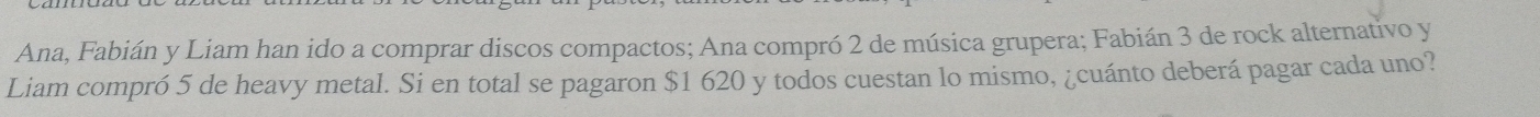 Ana, Fabián y Liam han ido a comprar discos compactos; Ana compró 2 de música grupera; Fabián 3 de rock alternativo y 
Liam compró 5 de heavy metal. Si en total se pagaron $1 620 y todos cuestan lo mismo, ¿cuánto deberá pagar cada uno?