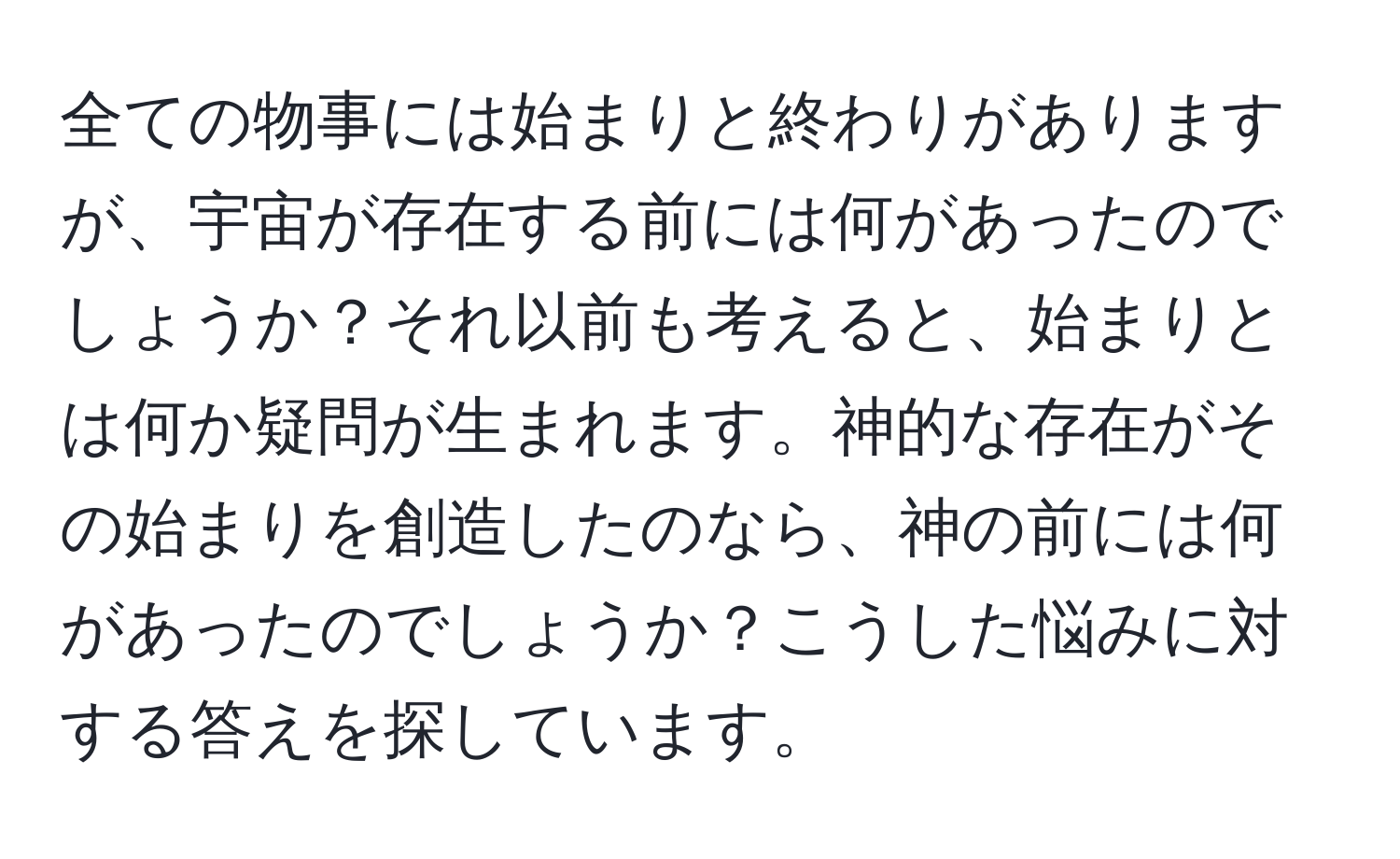 全ての物事には始まりと終わりがありますが、宇宙が存在する前には何があったのでしょうか？それ以前も考えると、始まりとは何か疑問が生まれます。神的な存在がその始まりを創造したのなら、神の前には何があったのでしょうか？こうした悩みに対する答えを探しています。