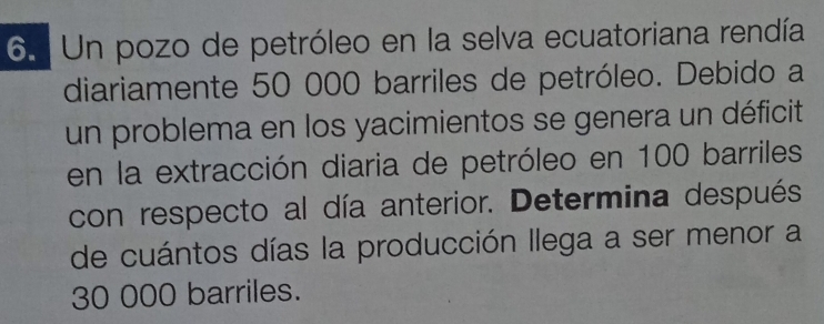 Un pozo de petróleo en la selva ecuatoriana rendía 
diariamente 50 000 barriles de petróleo. Debido a 
un problema en los yacimientos se genera un déficit 
en la extracción diaria de petróleo en 100 barriles 
con respecto al día anterior. Determina después 
de cuántos días la producción llega a ser menor a
30 000 barriles.