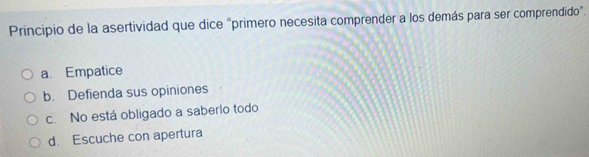 Principio de la asertividad que dice “primero necesita comprender a los demás para ser comprendido”.
a. Empatice
b. Defienda sus opiniones
c. No está obligado a saberlo todo
d. Escuche con apertura