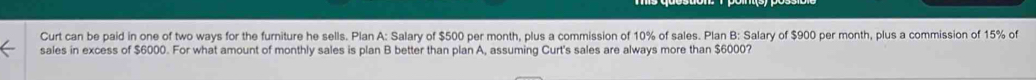 Curt can be paid in one of two ways for the furniture he sells. Plan A: Salary of $500 per month, plus a commission of 10% of sales. Plan B: Salary of $900 per month, plus a commission of 15% of 
sales in excess of $6000. For what amount of monthly sales is plan B better than plan A, assuming Curt's sales are always more than $6000?