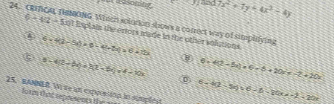 für leasoning xy and 7x^2+7y+4x^2-4y
24. CRITICAL THINKING Which solution shows a correct way of simplifying
6-4(2-5x)? f Explain the errors made in the other solutions.
A 6-4(2-5a)=6-4(-3a)=6+12x
C 6-4(2-5x)=2(2-5x)=4-10x
B 6-4(2-5x)=6-8+20x=-2+20x
D 6-4(2-5x)=6-8-20x=-2-20x
25. BANNER Write an expression in simplest
form that represent th