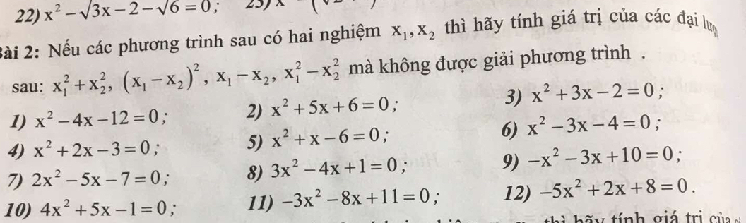 x^2-sqrt(3x-2-sqrt 6)=0; 
2ài 2: Nếu các phương trình sau có hai nghiệm X_1, X_2 thì hãy tính giá trị của các đại lư 
sau: x_1^(2+x_2^2, (x_1)-x_2)^2, x_1-x_2, x_1^(2-x_2^2 mà không được giải phương trình . 
1) x^2)-4x-12=0; 
2) x^2+5x+6=0
3) x^2+3x-2=0
4) x^2+2x-3=0; 5) x^2+x-6=0; 6) x^2-3x-4=0; 
7) 2x^2-5x-7=0 : 
8) 3x^2-4x+1=0; 
9) -x^2-3x+10=0; 
10) 4x^2+5x-1=0; 11) -3x^2-8x+11=0 12) -5x^2+2x+8=0. 
y ính giá trị của