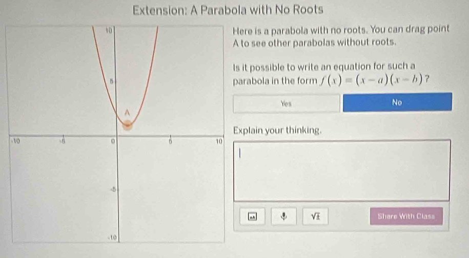 Extension: A Parabola with No Roots
e is a parabola with no roots. You can drag point
see other parabolas without roots.
possible to write an equation for such a
abola in the form f(x)=(x-a)(x-b)
Yes No
lain your thinking.
-
sqrt(± ) Share With Class