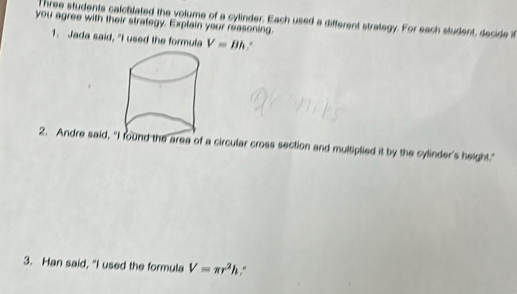 Three students calchlated the volume of a cylinder. Each used a different strategy. For each student, decide i 
you agree with their strategy. Explain your reasoning. 
1. Jada said, "I used the formula V=Bh.” 
2. Andre said, ound the area of a circular cross section and multiplied it by the cylinder's height." 
3. Han said, “I used the formula V=π r^2h.“