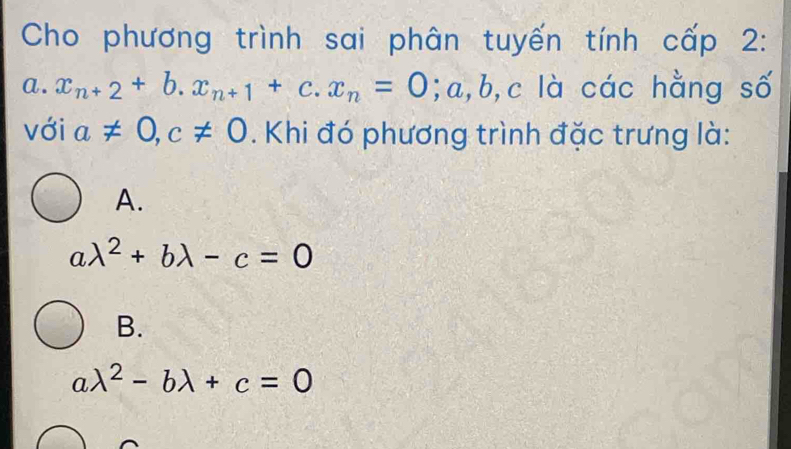 Cho phương trình sai phân tuyến tính cấp 2:
a. x_n+2+b.x_n+1+c.x_n=0 ;a , b, c là các hằng số
với a!= 0, c!= 0. Khi đó phương trình đặc trưng là:
A.
alambda^2+blambda -c=0
B.
a lambda^2-blambda +c=0