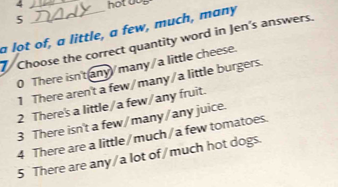 4 _hot dog
5
a lot of, a little, a few, much, many
Choose the correct quantity word in Jen’s answers.
0 There isn'tany/many/a little cheese.
1 There aren't a few/many/a little burgers.
2 There's a little/a few/any fruit.
3 There isn't a few/many/any juice.
4 There are a little/much/a few tomatoes.
5 There are any/a lot of/much hot dogs.