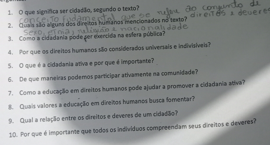 que significa ser cidadão, segundo o texto? 
2. Quais são alguns dos direitos humanos mencionados no texto? 
3. Como a cidadania pode ser exercida na esfera pública? 
4. Por que os direitos humanos são considerados universais e indivisíveis? 
5. O que é a cidadania ativa e por que é importante? 
6. De que maneiras podemos participar ativamente na comunidade? 
7. Como a educação em direitos humanos pode ajudar a promover a cidadania ativa? 
8. Quais valores a educação em direitos humanos busca fomentar? 
9. Qual a relação entre os direitos e deveres de um cidadão? 
10. Por que é importante que todos os indivíduos compreendam seus direitos e deveres?