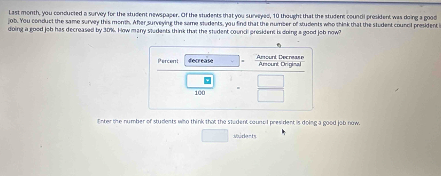 Last month, you conducted a survey for the student newspaper. Of the students that you surveyed, 10 thought that the student council president was doing a good 
job. You conduct the same survey this month. After surveying the same students, you find that the number of students who think that the student council president 
doing a good job has decreased by 30%. How many students think that the student council president is doing a good job now? 
Enter the number of students who think that the student council president is doing a good job now. 
students