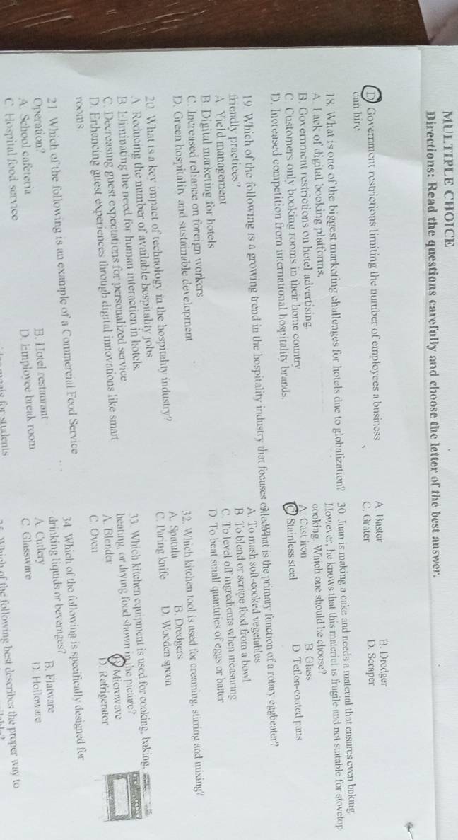 Directions: Read the questions carefully and choose the letter of the best answer.
B. Dredger
D. Government restrictions limiting the number of employees a business A. Bastor D. Scraper
C. Grater
can hire
18. What is one of the biggest marketing challenges for hotels due to globalization? 30 Juan is making a cake and needs a material that ensures even baking
AI ack of digital booking platforms. However, he knows that this material is fragile and not sutable for stovetop
B. Government restrictions on hotel advertising cooking. Which one should he choose?
C. Customers only booking rooms in their home country A Cast iron B. Glass
D. Increased competition from international hospitality brands. Stainless steel D Tetlon-coated pans
19. Which of the following is a growing trend in the hospitality industry that focuses onled hat is the primary function of a rotary eggbeater?
friendly practices? A. To mash soft-cooked vegetables
A. Yield management B. To blend or scrape food from a bowl
B. Digital marketing for hotels C. To level off ingredients when measuring
C. Increased reliance on foreign workers D. To beat small quantities of eggs or batter
D. Green hospitality and sustainable development
32. Which kitchen tool is used for creaming, stirring and mixing?
20 What is a key impact of technology in the hospitality industry? A. Spatula B. Dredgers
A Reducing the number of available hospitality jobs C. Paring knife D. Wooden spoor
B. Eliminating the need for human interaction in hotels.
C. Decreasing guest expectations for personalized service 33. Which kitchen equipment is used for cooking, baking,
D. Enhancing guest experiences through digital innovations like smart heating, or drying food shown in the picture? Microwave
A. Blender
C. Oven
rooms D. Refrigerator
21. Which of the following is an example of a Commercial Food Service
Operation? 34. Which of the following is specifically designed for
B. Flatware
A. School cafeteria B. H otel restaurant A. Cutlery drinking liquids or beverages?
C. Hospital food service D. Employee break room C. Glassware D. Holloware
eais for students 
W hich of the following best describes the proper way to