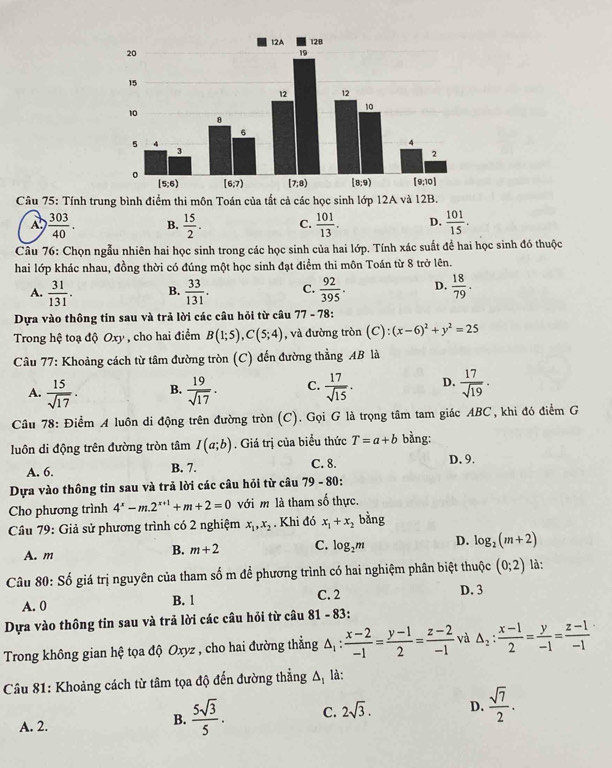Tính trung bình điểm thi môn Toán của tất cả các học sinh lớp 12A và 12B.
A.  303/40 . B.  15/2 . C.  101/13 . D.  101/15 .
Câu 76: Chọn ngẫu nhiên hai học sinh trong các học sinh của hai lớp. Tính xác suất để hai học sinh đó thuộc
hai lớp khác nhau, đồng thời có đúng một học sinh đạt điểm thi môn Toán từ 8 trở lên.
A.  31/131 . B.  33/131 . C.  92/395 . D.  18/79 .
Dựa vào thông tin sau và trả lời các câu hỏi từ câu 77-78
Trong hệ toạ độ Oxy , cho hai điểm B(1;5),C(5;4) , và đường tròn (C ):(x-6)^2+y^2=25
Câu 77: Khoảng cách từ tâm đường tròn (C) đến đường thẳng AB là
A.  15/sqrt(17) . B.  19/sqrt(17) . C.  17/sqrt(15) . D.  17/sqrt(19) .
Câu 78: Điểm A luôn di động trên đường tròn (C). Gọi G là trọng tâm tam giác ABC, khi đó điểm G
luôn di động trên đường tròn tâm I(a;b). Giá trị của biểu thức T=a+b bằng: D. 9.
A. 6. B. 7. C. 8.
Dựa vào thông tin sau và trả lời các cầu hỏi từ cầu 79-8 0:
Cho phương trình 4^x-m.2^(x+1)+m+2=0 với m là tham số thực.
Câu 79: Giả sử phương trình có 2 nghiệm x_1,x_2. Khi đó x_1+x_2 bằng
A. m
B. m+2 C. log _2m D. log _2(m+2)
Câu 80: Số giá trị nguyên của tham số m đề phương trình có hai nghiệm phân biệt thuộc (0;2) là:
A. 0 B. 1 C. 2 D. 3
Dựa vào thông tin sau và trả lời các cầu hỏi từ câu 81 - 83:
Trong không gian hệ tọa độ Oxyz , cho hai đường thẳng △ _1: (x-2)/-1 = (y-1)/2 = (z-2)/-1  và △ _2: (x-1)/2 = y/-1 = (z-1)/-1 
Câu 81: Khoảng cách từ tâm tọa độ đến đường thẳng △ _1 là:
A. 2.
B.  5sqrt(3)/5 . C. 2sqrt(3). D.  sqrt(7)/2 .