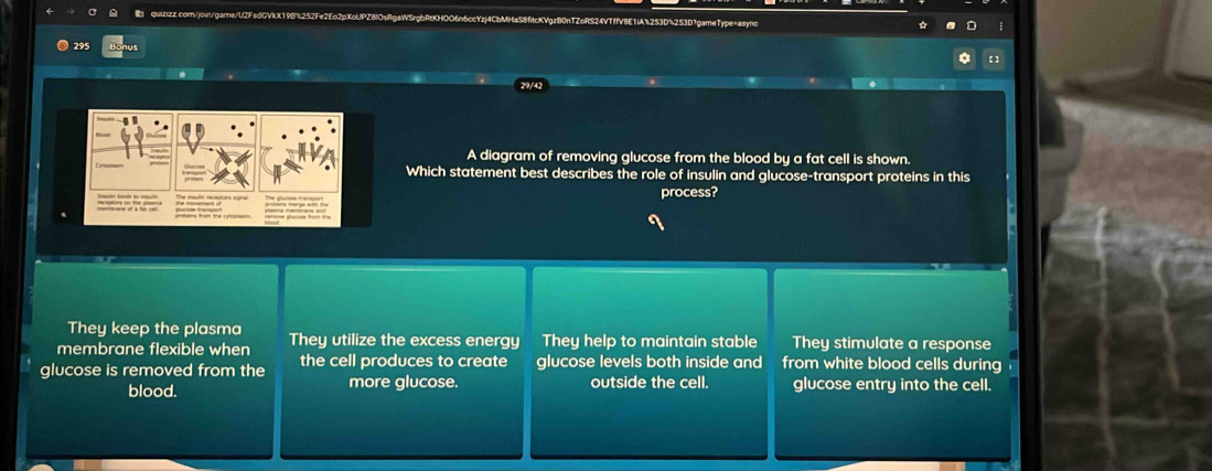 295
A diagram of removing glucose from the blood by a fat cell is shown.
Which statement best describes the role of insulin and glucose-transport proteins in this
process?
They keep the plasma
membrane flexible when They utilize the excess energy They help to maintain stable They stimulate a response
glucose is removed from the the cell produces to create glucose levels both inside and from white blood cells during
blood. more glucose. outside the cell. glucose entry into the cell.