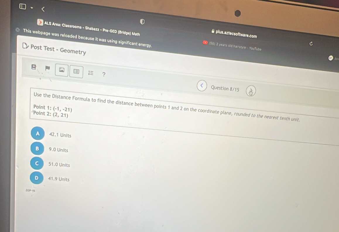 ● plus.aztecsoftware.com
ALS Area: Classrooms - Shabazz - Pre-GED (Bridge) Math (50) 2 years old hairstyle - YouTube
This webpage was reloaded because it was using significant energy.
Post Test - Geometry
 ?
Question 8/15
Point 1: (-1,-21)
Use the Distance Formula to find the distance between points 1 and 2 on the coordinate plane, rounded to the nearest tenth unit.
Point 2: (2,21)
A 42.1 Units
B 9.0 Units
C 51.0 Units
D 41.9 Units
D2P.16