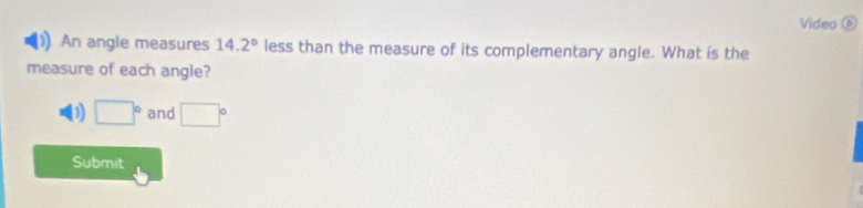 Video ⑥ 
An angle measures 14.2° less than the measure of its complementary angle. What is the 
measure of each angle? 
() □° and □°
Submit