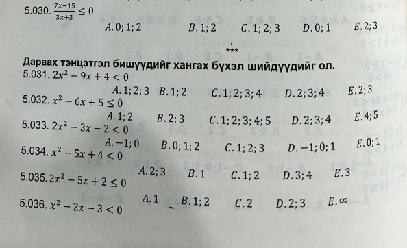 5. 030.  (7x-15)/3x+3 ≤ 0
A. 0; 1; 2 B. 1; 2 C. 1; 2; 3 D. 0; 1 E. 2; 3
スаρаах тэнцэтгэл бишγγдийг хангах бγхэл шийдγγдийг ол.
5.031. 2x^2-9x+4<0</tex>
A. 1; 2; 3 B. 1; 2 C. 1; 2; 3; 4 D. 2; 3; 4 E. 2; 3
5.032. x^2-6x+5≤ 0
A. 1; 2
5.033. 2x^2-3x-2<0</tex> B. 2; 3 C. 1; 2; 3; 4; 5 D. 2; 3; 4 E. 4; 5
A. −1; 0
5. 034. x^2-5x+4<0</tex> B. 0; 1; 2 C. 1; 2; 3 D. -1; 0; 1 E. 0; 1
5.035. 2x^2-5x+2≤ 0 A. 2; 3 B. 1 C. 1; 2 D. 3; 4 E. 3
5. 036. x^2-2x-3<0</tex> A. 1 B. 1; 2 C. 2 D. 2; 3 E. ∞