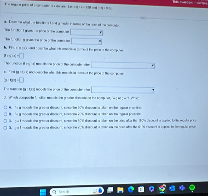 This question: 1 point(s)
The regular price of a computer is x dollars. Let f(x)=x-180 and g(x)=0.8x. 
a. Describe what the functions f and g mode! in terms of the price of the computer.
The function f gives the price of the computer □ 
The function g gives the price of the computer □ 
b. Find (fcirc g)(x) and describe what this models in terms of the price of the computer.
(fcirc g)(x)=□
The function (fcirc g)(x) models the price of the computer after □ 
c. Find (gcirc f)(x) and describe what this models in terms of the price of the computer.
(gcirc f)(x)=□
The function (gcirc f)(x) models the price of the computer after □
d. Which composite function models the greater discount on the computer, fαg or gθf? Why?
A. f g models the greater discount, since the 80% discount is taken on the regular price first.
B. feg models the greater discount, since the 20% discount is taken on the regular price first.
C. gef models the greater discount, since the 80% discount is taken on the price after the 180% discount is applied to the regular price.
D. gef models the greater discount, since the 20% discount is taken on the price after the $180 discount is applied to the regular price.
Search