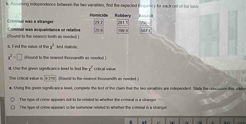 Assuming independence between the two variables, find the expected frequency for each cell of the table
Homicide Robbery Assault
Criminal was a stranger 29 2 281 1 798 3
Criminal was acquaintance or relative 20 8 199 9 567 7
(Round to the nearest tenth as needed )
c. Find the value of the x^2 test statistic
x^2=□ (Round to the nearest thousandth as needed )
d. Use the given significance level to find the x^2 critical value
The critical value is [9 210] (Round to the nearest thousandth as needed.)
e. Using the given significance level, complete the test of the claim that the two variables are independent. State the conclusion that addre
The type of crime appears not to be related to whether the criminal is a stranger
The type of crime appears to be somehow related to whether the criminal is a stranger
8° _ /_  (α n )