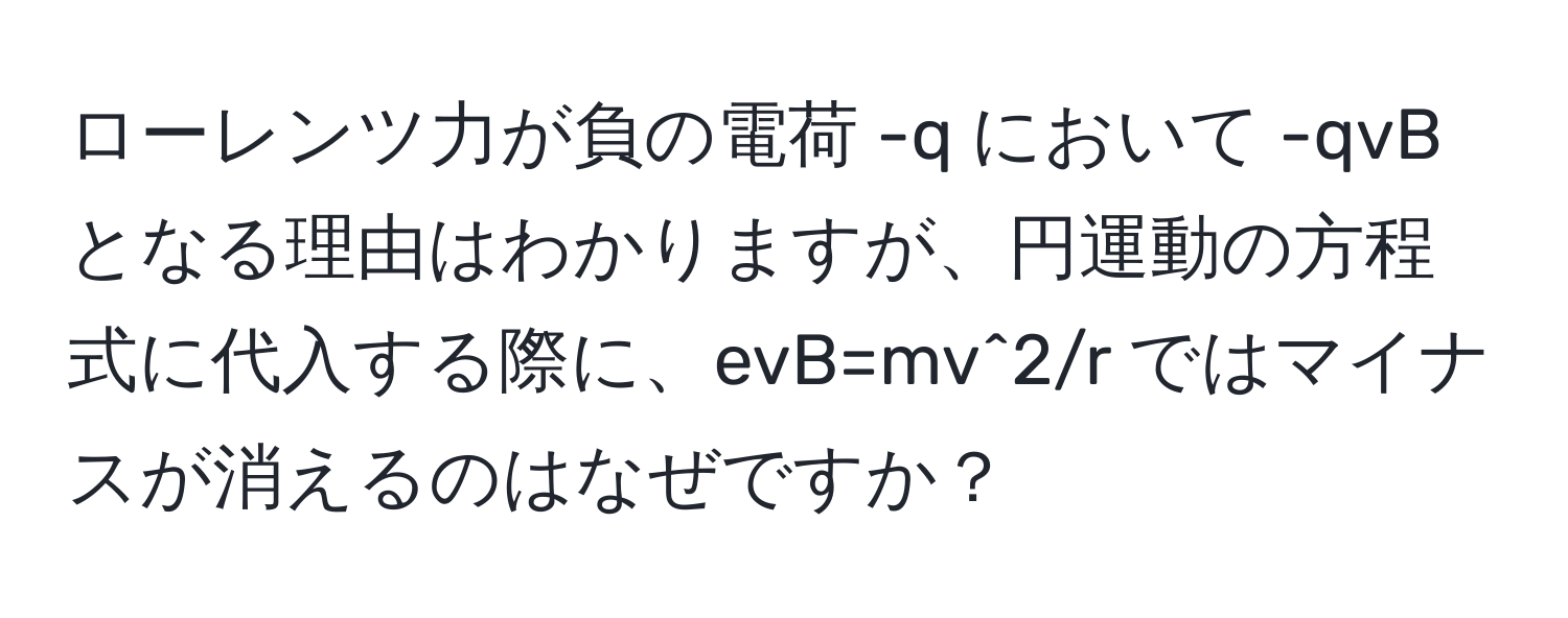 ローレンツ力が負の電荷 -q において -qvB となる理由はわかりますが、円運動の方程式に代入する際に、evB=mv^2/r ではマイナスが消えるのはなぜですか？