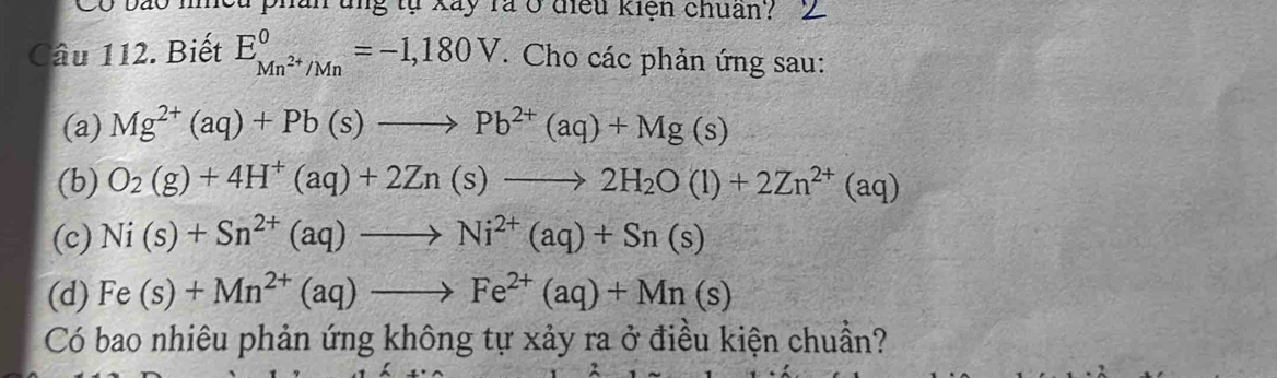 Cọ pão meu pnan tng tự Xây rả ở điều kiện chuân? 
Câu 112. Biết E_Mn^(2+)/Mn^0=-1,180V. Cho các phản ứng sau: 
(a) Mg^(2+)(aq)+Pb(s)to Pb^(2+)(aq)+Mg(s)
(b) O_2(g)+4H^+(aq)+2Zn(s)to 2H_2O(l)+2Zn^(2+)(aq)
(c) Ni(s)+Sn^(2+)(aq)to Ni^(2+)(aq)+Sn(s)
(d) Fe(s)+Mn^(2+)(aq)to Fe^(2+)(aq)+Mn(s)
Có bao nhiêu phản ứng không tự xảy ra ở điều kiện chuẩn?