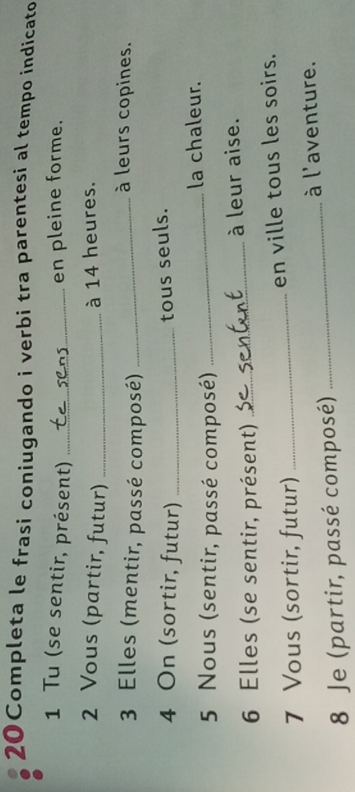 20Completa le frasi coniugando i verbi tra parentesi al tempo indícato 
1 Tu (se sentir, présent) _en pleine forme. 
2 Vous (partir, futur)_ 
à 14 heures. 
3 Elles (mentir, passé composé)_ 
à leurs copines. 
4 On (sortir, futur)_ 
tous seuls. 
la chaleur. 
5 Nous (sentir, passé composé) 
_ 
6 Elles (se sentir, présent) _à leur aise. 
7 Vous (sortir, futur) _en ville tous les soirs. 
à l'aventure. 
8 Je (partir, passé composé) 
_