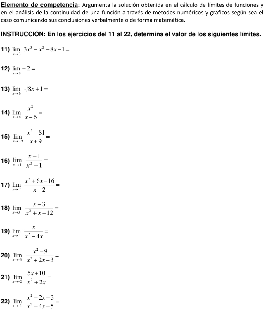 Elemento de competencia: Argumenta la solución obtenida en el cálculo de límites de funciones y 
en el análisis de la continuidad de una función a través de métodos numéricos y gráficos según sea el 
caso comunicando sus conclusiones verbalmente o de forma matemática. 
INSTRUCCIÓN: En los ejercicios del 11 al 22, determina el valor de los siguientes límites. 
11) limlimits _xto 33x^3-x^2-8x-1=
12) limlimits _xto 8-2=
13) limlimits _xto 6sqrt(8x+1)=
14) limlimits _xto 6 x^2/x-6 =
15) limlimits _xto -9 (x^2-81)/x+9 =
16) limlimits _xto 1 (x-1)/x^2-1 =
17) limlimits _xto 2 (x^2+6x-16)/x-2 =
18) limlimits _xto 3 (x-3)/x^2+x-12 =
19) limlimits _xto 4 x/x^2-4x =
20) limlimits _xto -3 (x^2-9)/x^2+2x-3 =
21) limlimits _xto -2 (5x+10)/x^2+2x =
22) limlimits _xto -1 (x^2-2x-3)/x^2-4x-5 =