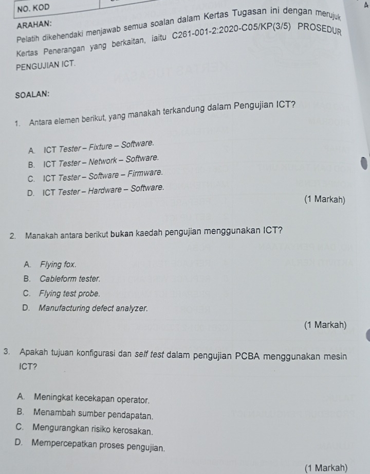 NO. KOD
Pelatih dikehendaki menjawab semua soalan dalam Kertas Tugasan ini dengan merujuk A
ARAHAN:
Kertas Penerangan yang berkaitan, iaitu C261-001-2:2020-C05/KP(3/5) PROSEDUR
PENGUJIAN ICT.
SOALAN:
1. Antara elemen berikut, yang manakah terkandung dalam Pengujian ICT?
A. ICT Tester - Fixture - Software.
B. ICT Tester - Network - Software.
C. ICT Tester - Software - Firmware.
D. ICT Tester - Hardware - Software.
(1 Markah)
2. Manakah antara berikut bukan kaedah pengujian menggunakan ICT?
A. Flying fox.
B. Cableform tester.
C. Flying test probe.
D. Manufacturing defect analyzer.
(1 Markah)
3. Apakah tujuan konfigurasi dan self test dalam pengujian PCBA menggunakan mesin
ICT?
A. Meningkat kecekapan operator.
B. Menambah sumber pendapatan.
C. Mengurangkan risiko kerosakan.
D. Mempercepatkan proses pengujian.
(1 Markah)