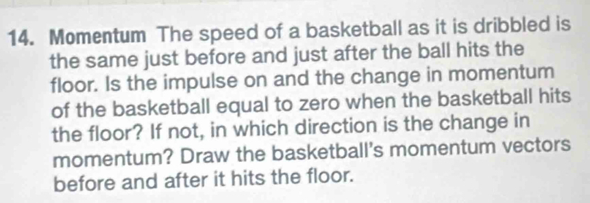 Momentum The speed of a basketball as it is dribbled is 
the same just before and just after the ball hits the 
floor. Is the impulse on and the change in momentum 
of the basketball equal to zero when the basketball hits 
the floor? If not, in which direction is the change in 
momentum? Draw the basketball's momentum vectors 
before and after it hits the floor.