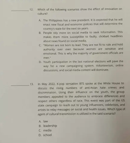 Which of the following scenarios show the effect of innovation on
culture?
A. The Philippines has a new president. It is expected that he will
enact new fiscal and economic policies that will determine the
country's state for the next six years.
B. People rely more on social media to seek information. This
makes them more susceptible to faulty, clickbait headlines
about news found on social media.
C. "Women are not born to lead. They are not fit to rule and hold
authority over men because women are sensitive and
emotional. This is why the majority of government officials are
men."
D. Youth participation in the last national elections will pave the
way for a new campaigning system. Volunteerism, online
discussions, and social media content will dominate.
_13. In May 2022, K-pop sensation BTS spoke at the White House to
discuss the rising numbers of anti-Asian hate crimes and
discrimination. Using their influence on the youth, the group
members appealed to the audience to embrace differences and
respect others regardless of race. This event was part of the US
state campaign to reach out to young influencers, celebrities, and
artists to relay messages on social and health issues. Which type of
agent of cultural transmission is utilized in the said scenario?
A. law
B. leadership
C. media
D. school