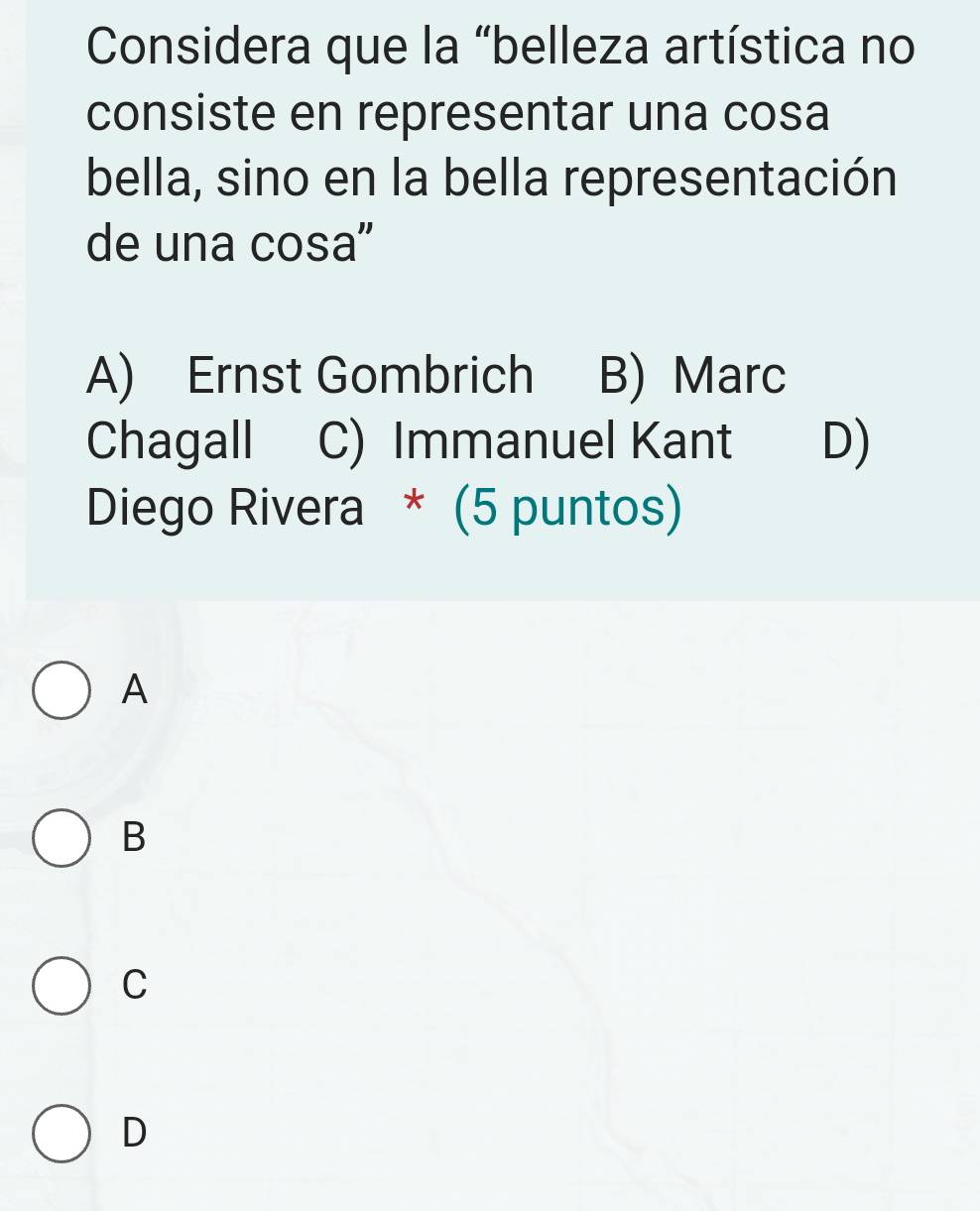 Considera que la “belleza artística no
consiste en representar una cosa
bella, sino en la bella representación
de una cosa"
A) Ernst Gombrich B) Marc
Chagall C) Immanuel Kant D)
Diego Rivera * (5 puntos)
A
B
C
D