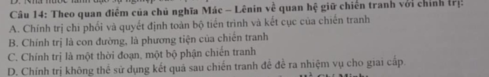 Theo quan điểm của chủ nghĩa Mác - Lênin về quan hệ giữ chiến tranh với chính trị:
A. Chính trị chi phối và quyết định toàn bộ tiến trình và kết cục của chiến tranh
B. Chính trị là con đường, là phương tiện của chiến tranh
C. Chính trị là một thời đoạn, một bộ phận chiến tranh
D. Chính trị không thể sử dụng kết quả sau chiến tranh đề đề ra nhiệm vụ cho giai cấp.