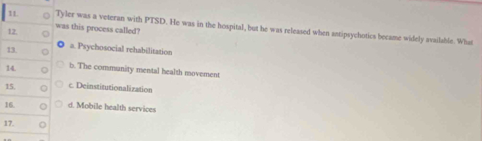 Tyler was a veteran with PTSD. He was in the hospital, but he was released when antipsychotics became widely available. What
12.
was this process called?
13.
a. Psychosocial rehabilitation
14. b. The community mental health movement
15. c. Deinstitutionalization
16. d. Mobile health services
17.