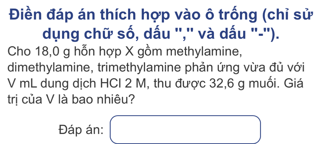 Điền đáp án thích hợp vào ô trống (chỉ sử 
dụng chữ số, dấu '','' và dấu '-''). 
Cho 18,0 g hỗn hợp X gồm methylamine, 
dimethylamine, trimethylamine phản ứng vừa đủ với 
V mL dung dịch HCI 2 M, thu được 32,6 g muối. Giá 
trị của V là bao nhiêu? 
Đáp án: