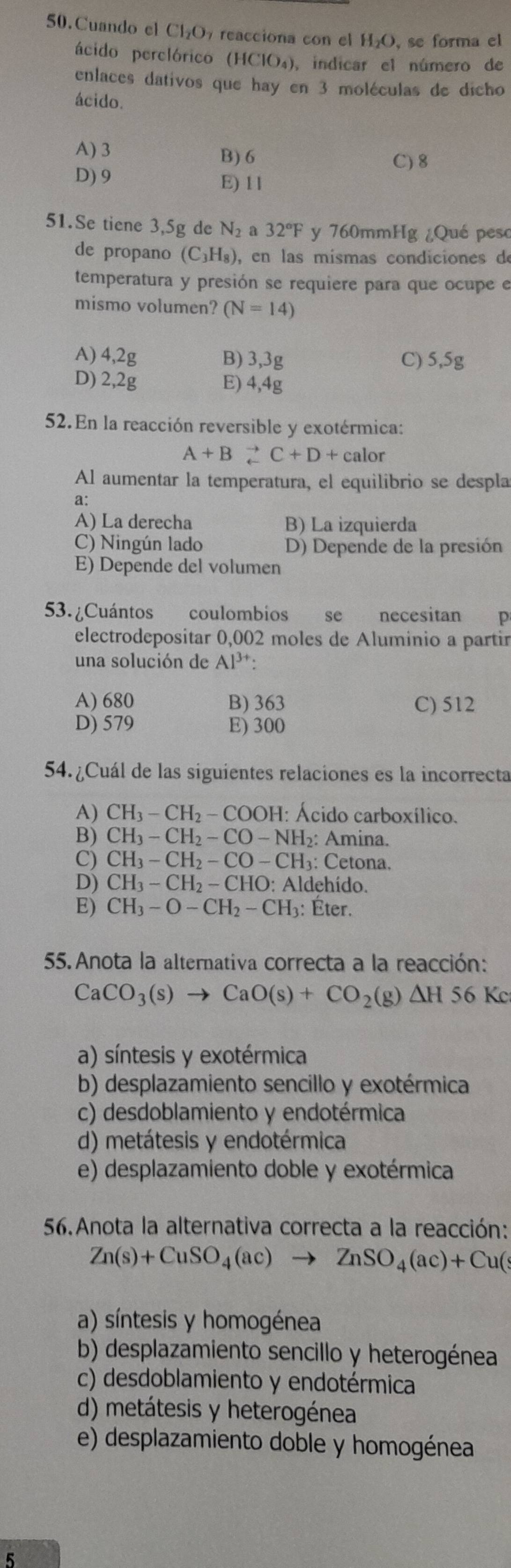 Cuando el Cl_2O 7 reacciona con el H₂O, se forma el
ácido perclórico (HClO₄), indicar el número de
enlaces dativos que hay en 3 moléculas de dicho
ácido.
A) 3 B) 6
C) 8
D) 9 E) 11
51.Se tiene 3,5g de N_2 a 32°F y 760mmHg ¿Qué peso
de propano (C_3H_8) , en las mísmas condiciones de
temperatura y presión se requiere para que ocupe e
mismo volumen? (N=14)
A) 4,2g B) 3,3g C) 5,5g
D) 2,2g E) 4,4g
52.En la reacción reversible y exotérmica:
A+B_c^((to)C+D+calor
Al aumentar la temperatura, el equilibrio se despla
a:
A) La derecha B) La izquierda
C) Ningún lado D) Depende de la presión
E) Depende del volumen
53. ¿Cuántos coulombios se necesitan p
electrodepositar 0,002 moles de Aluminio a partir
una solución de Al^3+):
A) 680 B) 363 C) 512
D) 579 E) 300
54.¿Cuál de las siguientes relaciones es la incorrecta
A) CH_3-CH_2-COOH: : Ácido carboxílico.
B) CH_3-CH_2-CO-NH_2: Amina.
C) CH_3-CH_2-CO-CH : Cetona.
D) CH_3-CH_2-CHO: Aldehído.
E) CH_3-O-CH_2-CH_3 : Éter.
55.Anota la alternativa correcta a la reacción:
CaCO_3(s)to CaO(s)+CO_2(g)△ H56 Kc
a) síntesis y exotérmica
b) desplazamiento sencillo y exotérmica
c) desdoblamiento y endotérmica
d) metátesis y endotérmica
e) desplazamiento doble y exotérmica
56.Anota la alternativa correcta a la reacción:
Zn(s)+CuSO_4(ac)to ZnSO_4(ac)+Cu(s
a) síntesis y homogénea
b) desplazamiento sencillo y heterogénea
c) desdoblamiento y endotérmica
d) metátesis y heterogénea
e) desplazamiento doble y homogénea
5