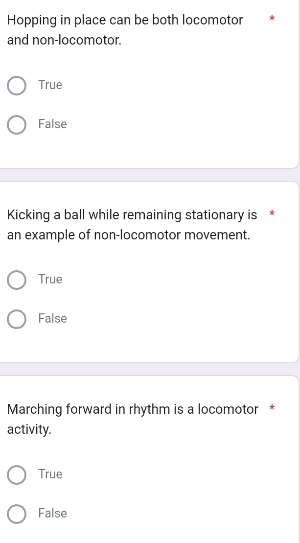 Hopping in place can be both locomotor **
and non-locomotor.
True
False
Kicking a ball while remaining stationary is *
an example of non-locomotor movement.
True
False
Marching forward in rhythm is a locomotor *
activity.
True
False