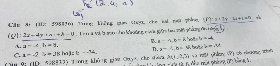 (ID: 598836) Trong không gian Oxyz, cho hai mặt phẳng  ):x+2y-2z+1=0 và
(Q): 2x+4y+az+b=0. Tìm a và b sao cho khoảng cách giữa hai mặt phẳng đó bằng 1
B. a=-4, b=8 hoặc b=-4.
A. a=-4, b=8. b=-34.
D. a=-4, b=38 hoặc
C. a=-2, b=38 hoặc b=-34. 
Câu 9: (ID: 598837) Trong không gian Oxyz, cho điểm A(1;-2;3) và mặt phẳng (P) có phương trình
cằng khoảng cách từ A đến mặt phằng (P) băng 1.