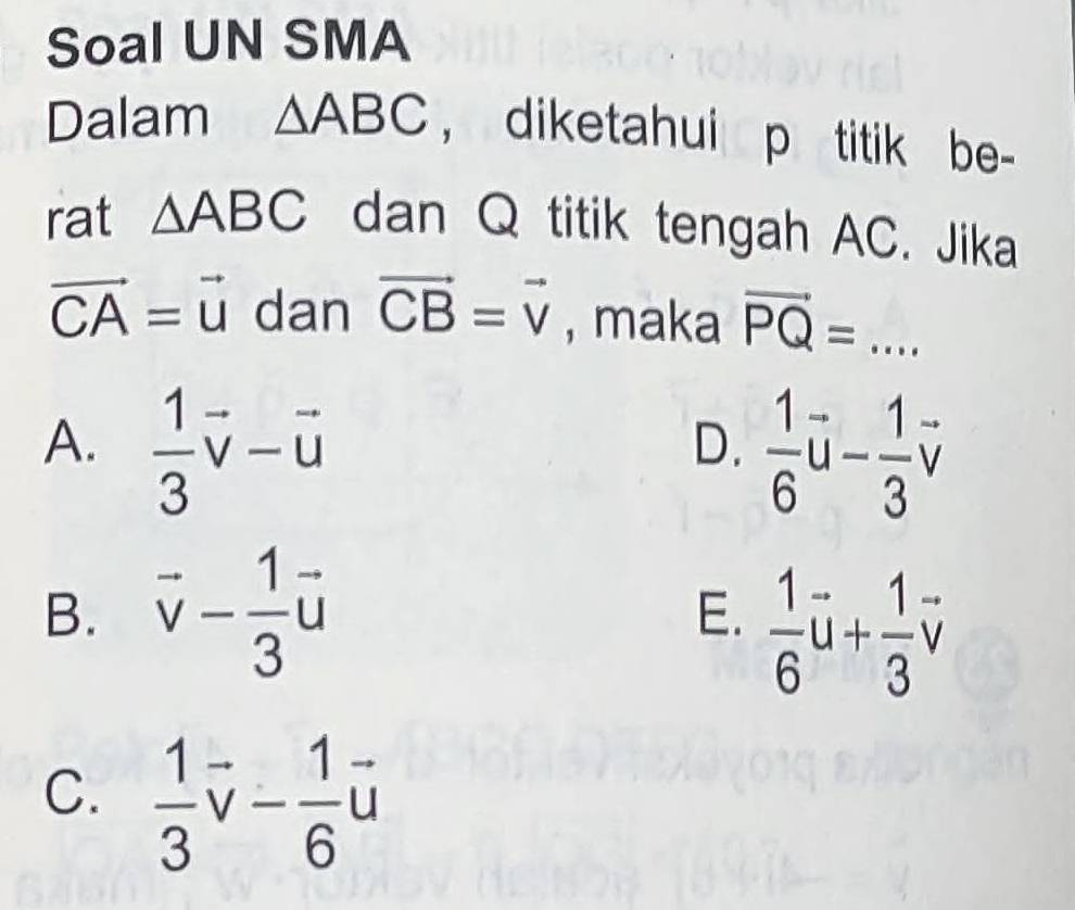 Soal UN SMA
Dalam △ ABC , diketahui p titik be-
rat △ ABC dan Q titik tengah AC. Jika
vector CA=vector u dan vector CB=vector v , maka vector PQ=...
A.  1/3 vector v-vector u  1/6 vector u- 1/3 vector v
D.
B. vector v- 1/3 vector u
E.  1/6 vector u+ 1/3 vector v
C.  1/3 vector v- 1/6 vector u