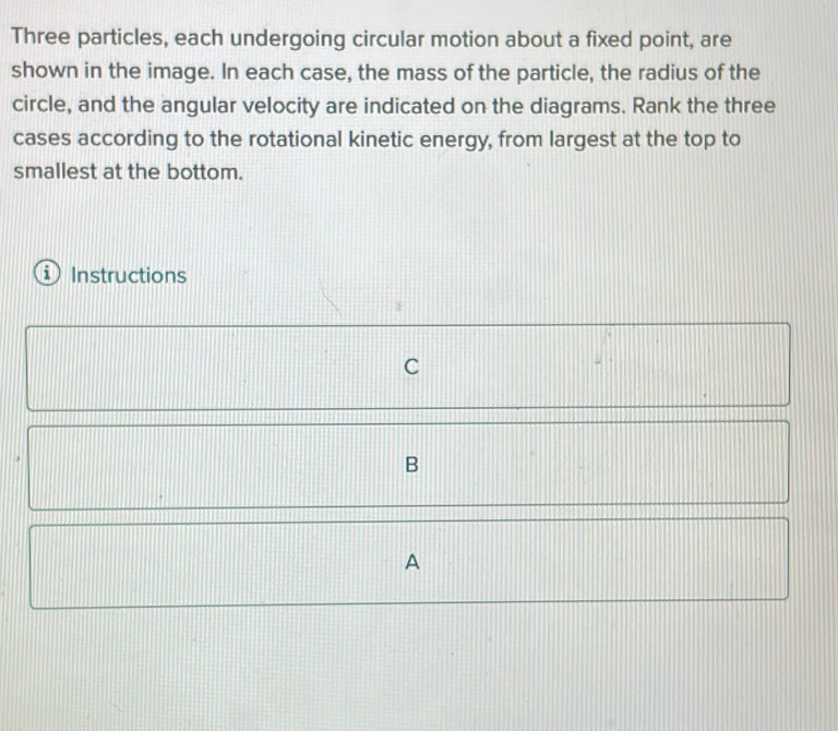 Three particles, each undergoing circular motion about a fixed point, are 
shown in the image. In each case, the mass of the particle, the radius of the 
circle, and the angular velocity are indicated on the diagrams. Rank the three 
cases according to the rotational kinetic energy, from largest at the top to 
smallest at the bottom. 
Instructions 
C 
B 
A