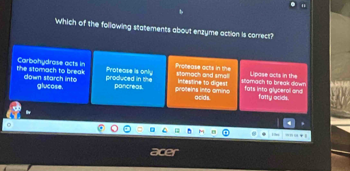 Which of the following statements about enzyme action is correct?
Carbohydrase acts in
Protease acts in the
the stomach to break Protease is only stomach and small Lipase acts in the
down starch into produced in the intestine to digest stomach to break down 
glucose, pancreas. proteins into amino fats into glycerol and
acids. fatty acids.
liv
2 Deo 19 79 08