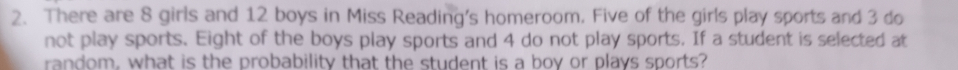 There are 8 girls and 12 boys in Miss Reading's homeroom. Five of the girls play sports and 3 do 
not play sports. Eight of the boys play sports and 4 do not play sports. If a student is selected at 
random, what is the probability that the student is a boy or plays sports?