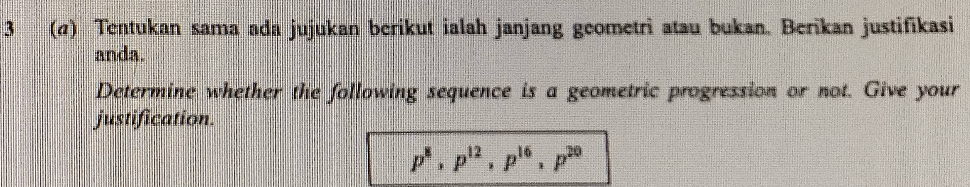 3 (σ) Tentukan sama ada jujukan berikut ialah janjang geometri atau bukan. Berikan justifikasi 
anda. 
Determine whether the following sequence is a geometric progression or not. Give your 
justification.
p^8, p^(12), p^(16), p^(20)