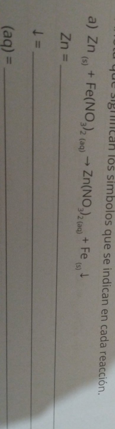 de significan los símbolos que se indican en cada reacción. 
a) Zn_(s)+Fe(NO_3)_2(aq)to Zn(NO_3)_2(aq)+Fe_(s)downarrow
_ Zn=
downarrow = _ 
_ (aq)=