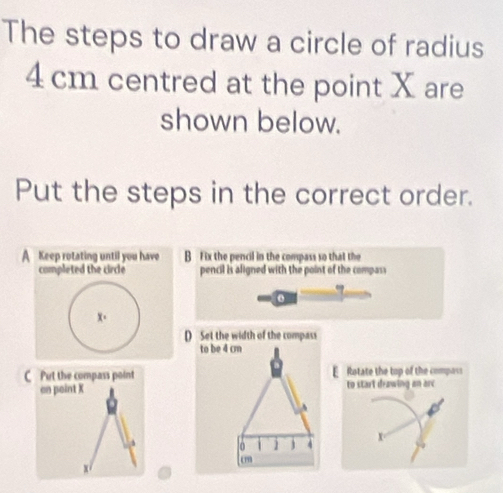 The steps to draw a circle of radius
4 cm centred at the point X are
shown below.
Put the steps in the correct order.
A Keep rotating until you have B Fix the pencil in the compass so that the
completed the circle pencil is aligned with the point of the compass
o
x 。
D Set the width of the compass
to be 4 cm
C Put the compass point Rotate the top of the composs
on point X to start drawing an are
A
0 4
x