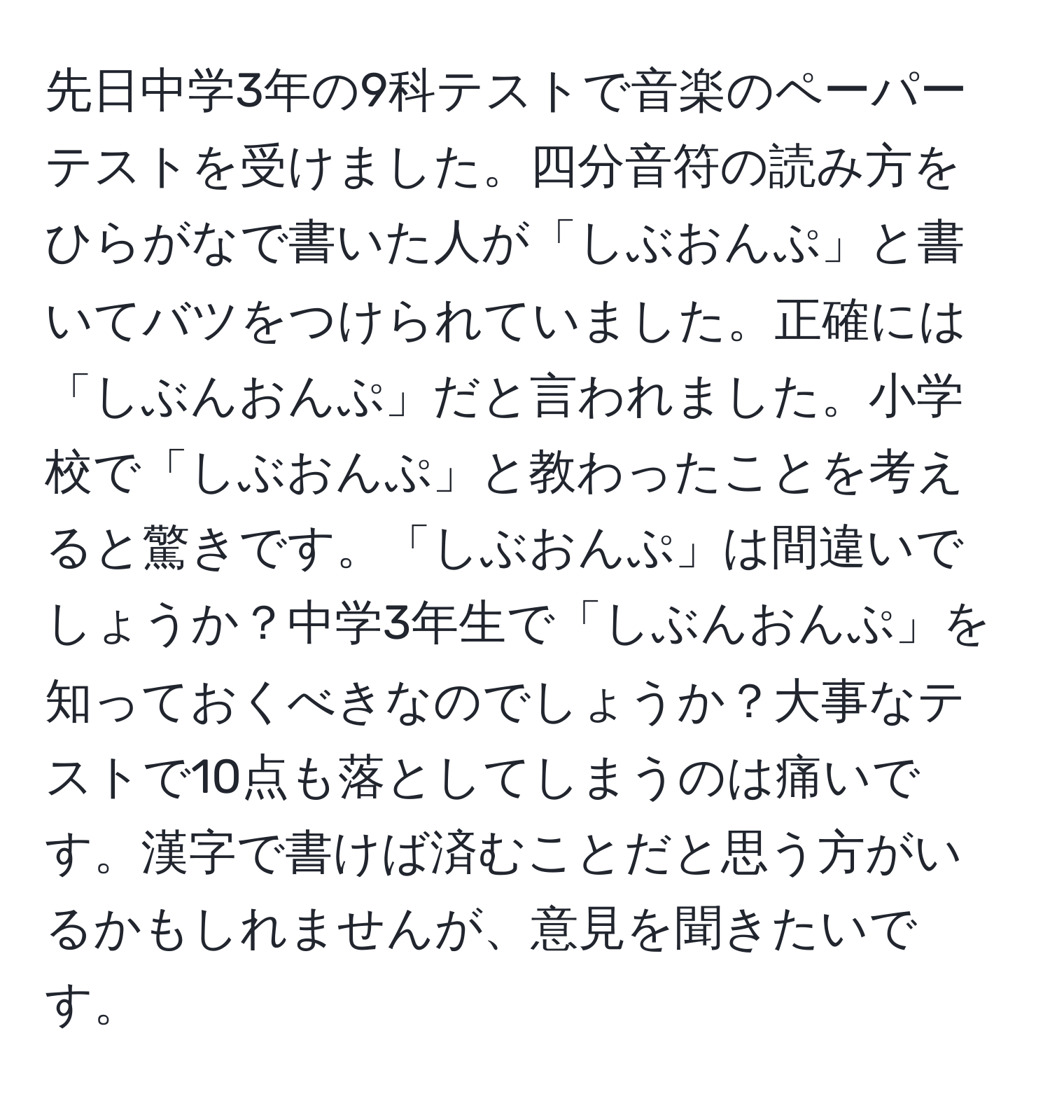 先日中学3年の9科テストで音楽のペーパーテストを受けました。四分音符の読み方をひらがなで書いた人が「しぶおんぷ」と書いてバツをつけられていました。正確には「しぶんおんぷ」だと言われました。小学校で「しぶおんぷ」と教わったことを考えると驚きです。「しぶおんぷ」は間違いでしょうか？中学3年生で「しぶんおんぷ」を知っておくべきなのでしょうか？大事なテストで10点も落としてしまうのは痛いです。漢字で書けば済むことだと思う方がいるかもしれませんが、意見を聞きたいです。