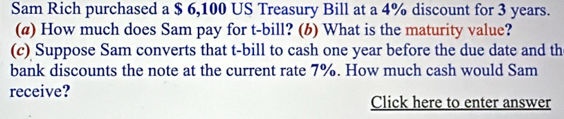 Sam Rich purchased a $ 6,100 US Treasury Bill at a 4% discount for 3 years. 
(@) How much does Sam pay for t-bill? (b) What is the maturity value? 
(c) Suppose Sam converts that t-bill to cash one year before the due date and th 
bank discounts the note at the current rate 7%. How much cash would Sam 
receive? 
Click here to enter answer